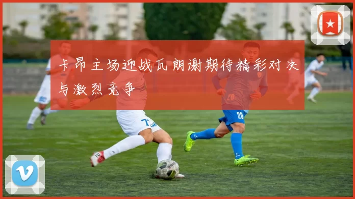 卡昂主场迎战瓦朗谢期待精彩对决与激烈竞争