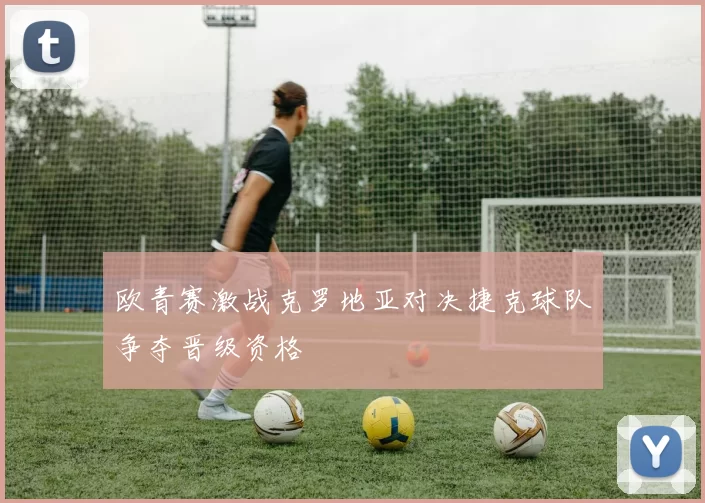 欧青赛激战克罗地亚对决捷克球队争夺晋级资格