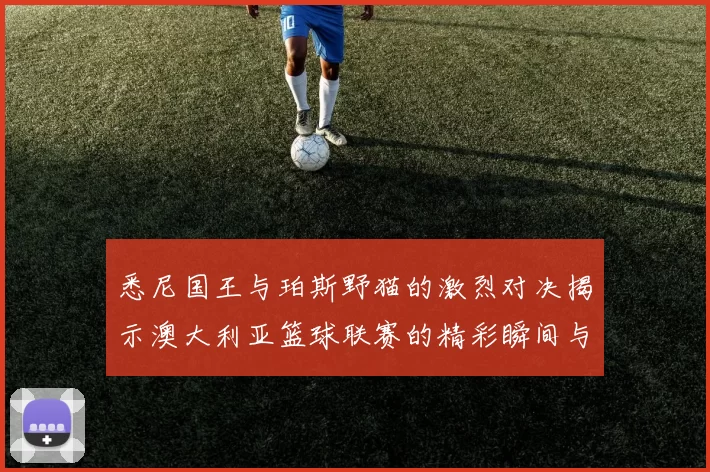 悉尼国王与珀斯野猫的激烈对决揭示澳大利亚篮球联赛的精彩瞬间与未来潜力