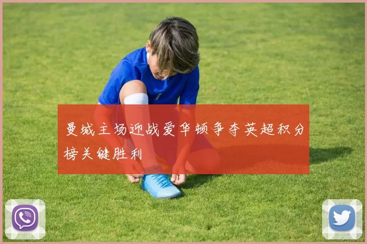 曼城主场迎战爱华顿争夺英超积分榜关键胜利