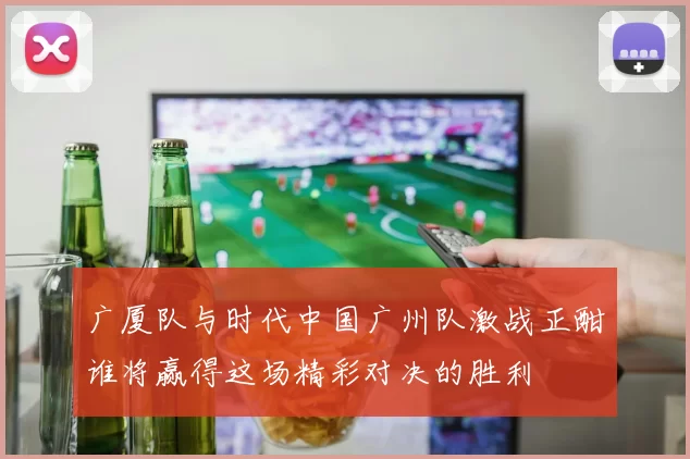 广厦队与时代中国广州队激战正酣谁将赢得这场精彩对决的胜利