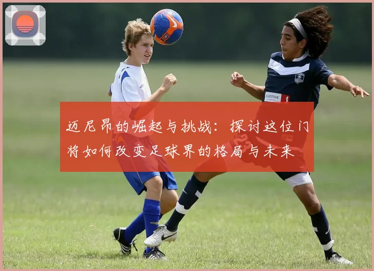 迈尼昂的崛起与挑战：探讨这位门将如何改变足球界的格局与未来