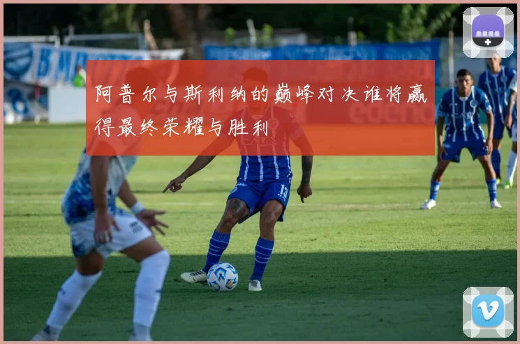 阿普尔与斯利纳的巅峰对决谁将赢得最终荣耀与胜利