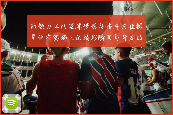 西热力江的篮球梦想与奋斗历程探寻他在赛场上的精彩瞬间与背后的故事